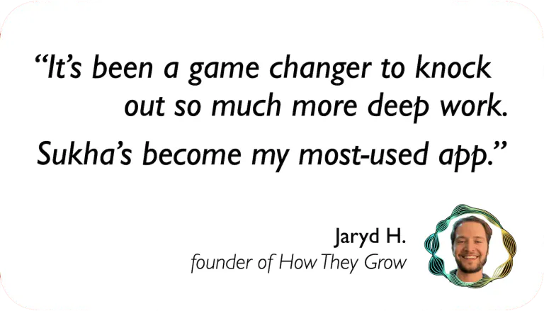Jaryd Hoffman, Founder of How They Grow: It's been a game changer to knock out so much deep work. Sukha's become my most-used app.