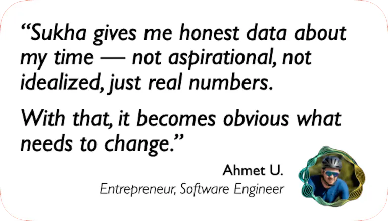 Software Engineer: Sukha gives me honest data about my time — not aspirational, not idealized, just real numbers. With that it becomes obvious what needs to change.